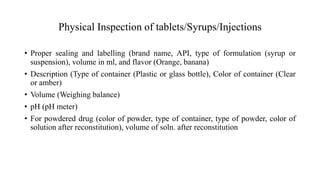 Physical Inspection of tablets/Syrups/Injections
• Proper sealing and labelling (brand name, API, type of formulation (syrup or
suspension), volume in ml, and flavor (Orange, banana)
• Description (Type of container (Plastic or glass bottle), Color of container (Clear
or amber)
• Volume (Weighing balance)
• pH (pH meter)
• For powdered drug (color of powder, type of container, type of powder, color of
solution after reconstitution), volume of soln. after reconstitution
 