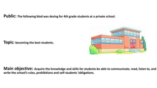 Public: The following blod was desing for 4th grade students at a private school.
Topic: becoming the best students.
Main objective: Acquire the knowledge and skills for students be able to communicate, read, listen to, and
write the school’s rules, prohibitions and self-students ‘obligations.