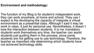 Environment and methodology:
The function of my Blog is for student’s independent work,
they can work anywhere, at home and school. They use I
expect is the developing the capacity of integrate a virtual
environment as a presential class. Although I said it may be
work in class. It just for personal use. Nevertheless, it doesn´t
lose the interaction between students. It is nor mandatory
students work themselves any time, the teacher can assist
students just guiding them in the process, since some
students are not getting use to use technology. Therefore, the
teacher as important role determining which students have
not achieved technology skills.