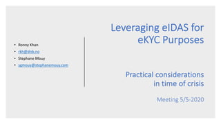 Leveraging eIDAS for
eKYC Purposes
Practical considerations
in time of crisis
Meeting 5/5-2020
• Ronny Khan
• rkh@dnb.no
• Stephane Mouy
• sgmouy@stephanemouy.com
 