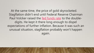 At the same time, the price of gold skyrocketed.
Stagflation didn't end until Federal Reserve Chairman
Paul Volcker raised the fed funds rate to the double-
digits. He kept it there long enough to dispel
expectations of further inflation. Because it was such an
unusual situation, stagflation probably won't happen
again.
 