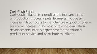 Cost-Push Effect
Cost-push inflation is a result of the increase in the
of production process inputs. Examples include an
increase in labor costs to manufacture a good or offer a
service or increase in the cost of raw material. These
developments lead to higher cost for the finished
product or service and contribute to inflation.
 