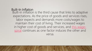Built-In Inflation
Built-in inflation is the third cause that links to adaptive
expectations. As the price of goods and services rises,
labor expects and demands more costs/wages to
maintain their cost of living. Their increased wages
in higher cost of goods and services, and this wage-
spiral continues as one factor induces the other and
versa.
 