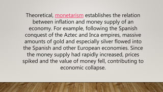 Theoretical, monetarism establishes the relation
between inflation and money supply of an
economy. For example, following the Spanish
conquest of the Aztec and Inca empires, massive
amounts of gold and especially silver flowed into
the Spanish and other European economies. Since
the money supply had rapidly increased, prices
spiked and the value of money fell, contributing to
economic collapse.
 
