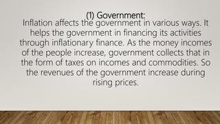 (1) Government:
Inflation affects the government in various ways. It
helps the government in financing its activities
through inflationary finance. As the money incomes
of the people increase, government collects that in
the form of taxes on incomes and commodities. So
the revenues of the government increase during
rising prices.
 