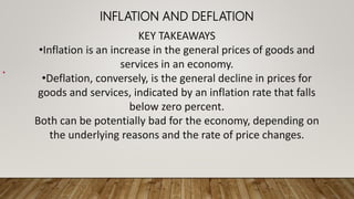 INFLATION AND DEFLATION
•
KEY TAKEAWAYS
•Inflation is an increase in the general prices of goods and
services in an economy.
•Deflation, conversely, is the general decline in prices for
goods and services, indicated by an inflation rate that falls
below zero percent.
Both can be potentially bad for the economy, depending on
the underlying reasons and the rate of price changes.
 