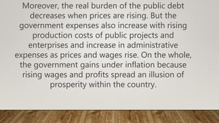 Moreover, the real burden of the public debt
decreases when prices are rising. But the
government expenses also increase with rising
production costs of public projects and
enterprises and increase in administrative
expenses as prices and wages rise. On the whole,
the government gains under inflation because
rising wages and profits spread an illusion of
prosperity within the country.
 