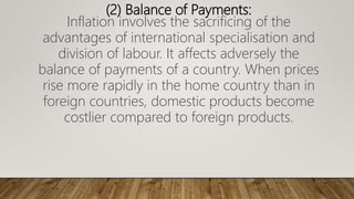 (2) Balance of Payments:
Inflation involves the sacrificing of the
advantages of international specialisation and
division of labour. It affects adversely the
balance of payments of a country. When prices
rise more rapidly in the home country than in
foreign countries, domestic products become
costlier compared to foreign products.
 