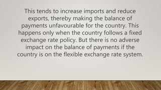 This tends to increase imports and reduce
exports, thereby making the balance of
payments unfavourable for the country. This
happens only when the country follows a fixed
exchange rate policy. But there is no adverse
impact on the balance of payments if the
country is on the flexible exchange rate system.
 