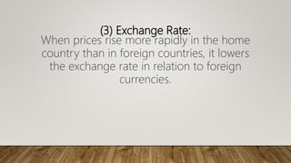 (3) Exchange Rate:
When prices rise more rapidly in the home
country than in foreign countries, it lowers
the exchange rate in relation to foreign
currencies.
 