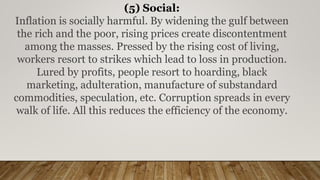 (5) Social:
Inflation is socially harmful. By widening the gulf between
the rich and the poor, rising prices create discontentment
among the masses. Pressed by the rising cost of living,
workers resort to strikes which lead to loss in production.
Lured by profits, people resort to hoarding, black
marketing, adulteration, manufacture of substandard
commodities, speculation, etc. Corruption spreads in every
walk of life. All this reduces the efficiency of the economy.
 