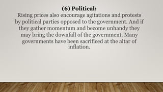 (6) Political:
Rising prices also encourage agitations and protests
by political parties opposed to the government. And if
they gather momentum and become unhandy they
may bring the downfall of the government. Many
governments have been sacrificed at the altar of
inflation.
 