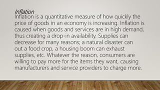 Inflation
Inflation is a quantitative measure of how quickly the
price of goods in an economy is increasing. Inflation is
caused when goods and services are in high demand,
thus creating a drop-in availability. Supplies can
decrease for many reasons; a natural disaster can
out a food crop, a housing boom can exhaust
supplies, etc. Whatever the reason, consumers are
willing to pay more for the items they want, causing
manufacturers and service providers to charge more.
 
