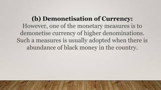 (b) Demonetisation of Currency:
However, one of the monetary measures is to
demonetise currency of higher denominations.
Such a measures is usually adopted when there is
abundance of black money in the country.
 