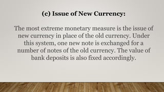 (c) Issue of New Currency:
The most extreme monetary measure is the issue of
new currency in place of the old currency. Under
this system, one new note is exchanged for a
number of notes of the old currency. The value of
bank deposits is also fixed accordingly.
 