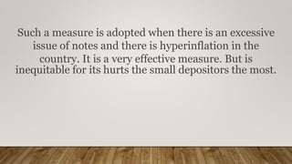 Such a measure is adopted when there is an excessive
issue of notes and there is hyperinflation in the
country. It is a very effective measure. But is
inequitable for its hurts the small depositors the most.
 