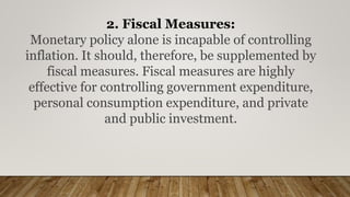 2. Fiscal Measures:
Monetary policy alone is incapable of controlling
inflation. It should, therefore, be supplemented by
fiscal measures. Fiscal measures are highly
effective for controlling government expenditure,
personal consumption expenditure, and private
and public investment.
 