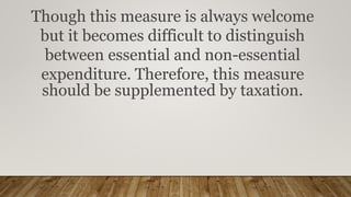 Though this measure is always welcome
but it becomes difficult to distinguish
between essential and non-essential
expenditure. Therefore, this measure
should be supplemented by taxation.
 