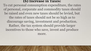 (b) Increase in Taxes:
To cut personal consumption expenditure, the rates
of personal, corporate and commodity taxes should
be raised and even new taxes should be levied, but
the rates of taxes should not be so high as to
discourage saving, investment and production.
Rather, the tax system should provide larger
incentives to those who save, invest and produce
more.
 