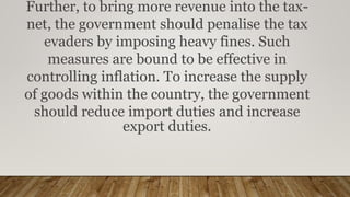 Further, to bring more revenue into the tax-
net, the government should penalise the tax
evaders by imposing heavy fines. Such
measures are bound to be effective in
controlling inflation. To increase the supply
of goods within the country, the government
should reduce import duties and increase
export duties.
 