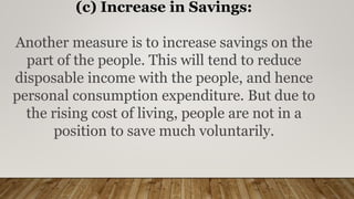 (c) Increase in Savings:
Another measure is to increase savings on the
part of the people. This will tend to reduce
disposable income with the people, and hence
personal consumption expenditure. But due to
the rising cost of living, people are not in a
position to save much voluntarily.
 