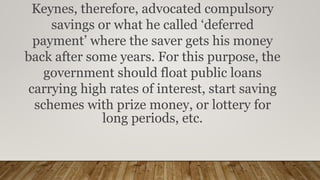 Keynes, therefore, advocated compulsory
savings or what he called ‘deferred
payment’ where the saver gets his money
back after some years. For this purpose, the
government should float public loans
carrying high rates of interest, start saving
schemes with prize money, or lottery for
long periods, etc.
 