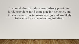 It should also introduce compulsory provident
fund, provident fund-cum-pension schemes, etc.
All such measures increase savings and are likely
to be effective in controlling inflation.
 
