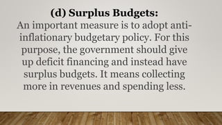 (d) Surplus Budgets:
An important measure is to adopt anti-
inflationary budgetary policy. For this
purpose, the government should give
up deficit financing and instead have
surplus budgets. It means collecting
more in revenues and spending less.
 