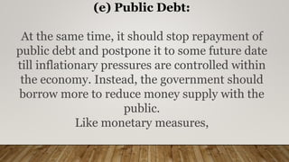 (e) Public Debt:
At the same time, it should stop repayment of
public debt and postpone it to some future date
till inflationary pressures are controlled within
the economy. Instead, the government should
borrow more to reduce money supply with the
public.
Like monetary measures,
 