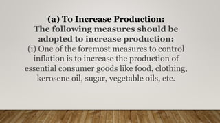 (a) To Increase Production:
The following measures should be
adopted to increase production:
(i) One of the foremost measures to control
inflation is to increase the production of
essential consumer goods like food, clothing,
kerosene oil, sugar, vegetable oils, etc.
 