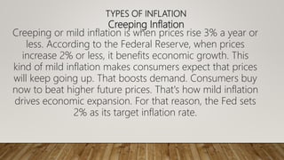 TYPES OF INFLATION
Creeping Inflation
Creeping or mild inflation is when prices rise 3% a year or
less. According to the Federal Reserve, when prices
increase 2% or less, it benefits economic growth. This
kind of mild inflation makes consumers expect that prices
will keep going up. That boosts demand. Consumers buy
now to beat higher future prices. That's how mild inflation
drives economic expansion. For that reason, the Fed sets
2% as its target inflation rate.
 
