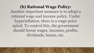(b) Rational Wage Policy:
Another important measure is to adopt a
rational wage and income policy. Under
hyperinflation, there is a wage-price
spiral. To control this, the government
should freeze wages, incomes, profits,
dividends, bonus, etc.
 