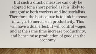But such a drastic measure can only be
adopted for a short period as it is likely to
antagonise both workers and industrialists.
Therefore, the best course is to link increase
in wages to increase in productivity. This
will have a dual effect. It will control wages
and at the same time increase productivity,
and hence raise production of goods in the
economy.
 