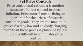 (c) Price Control:
Price control and rationing is another
measure of direct control to check
inflation. Price control means fixing an
upper limit for the prices of essential
consumer goods. They are the maximum
prices fixed by law and anybody charging
more than these prices is punished by law.
But it is difficult to administer price
control.
 