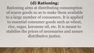 (d) Rationing:
Rationing aims at distributing consumption
of scarce goods so as to make them available
to a large number of consumers. It is applied
to essential consumer goods such as wheat,
rice, sugar, kerosene oil, etc. It is meant to
stabilise the prices of necessaries and assure
distributive justice.
 