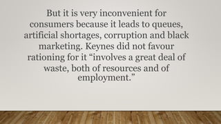 But it is very inconvenient for
consumers because it leads to queues,
artificial shortages, corruption and black
marketing. Keynes did not favour
rationing for it “involves a great deal of
waste, both of resources and of
employment.”
 
