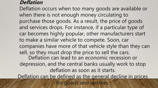 Deflation can lead to an economic recession or
depression, and the central banks usually work to stop
deflation as soon as it starts.
Deflation can be defined as the general decline in prices
for goods and services.
Deflation
Deflation occurs when too many goods are available or
when there is not enough money circulating to
purchase those goods. As a result, the price of goods
and services drops. For instance, if a particular type of
car becomes highly popular, other manufacturers start
to make a similar vehicle to compete. Soon, car
companies have more of that vehicle style than they can
sell, so they must drop the price to sell the cars.
 