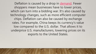 Deflation is caused by a drop in demand. Fewer
shoppers mean businesses have to lower prices,
which can turn into a bidding war. It's also caused by
technology changes, such as more efficient computer
chips. Deflation can also be caused by exchange
rates. For example, China keeps its currency's value
low compared to the U.S. dollar. That allows it to
underprice U.S. manufacturers, lowering prices on its
exports to the United States.
 