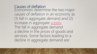 Causes of deflation
Economists determine the two major
causes of deflation in an economy as
(1) fall in aggregate demand and (2)
increase in aggregate supply.
The fall in aggregate demand
a decline in the prices of goods and
services. Some factors leading to a
decline in aggregate demand are:
 