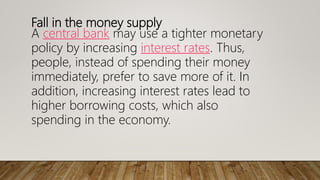 Fall in the money supply
A central bank may use a tighter monetary
policy by increasing interest rates. Thus,
people, instead of spending their money
immediately, prefer to save more of it. In
addition, increasing interest rates lead to
higher borrowing costs, which also
spending in the economy.
 