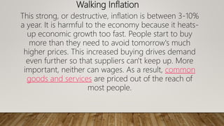 Walking Inflation
This strong, or destructive, inflation is between 3-10%
a year. It is harmful to the economy because it heats-
up economic growth too fast. People start to buy
more than they need to avoid tomorrow's much
higher prices. This increased buying drives demand
even further so that suppliers can't keep up. More
important, neither can wages. As a result, common
goods and services are priced out of the reach of
most people.
 