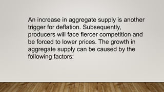 An increase in aggregate supply is another
trigger for deflation. Subsequently,
producers will face fiercer competition and
be forced to lower prices. The growth in
aggregate supply can be caused by the
following factors:
 