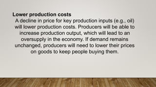 Lower production costs
A decline in price for key production inputs (e.g., oil)
will lower production costs. Producers will be able to
increase production output, which will lead to an
oversupply in the economy. If demand remains
unchanged, producers will need to lower their prices
on goods to keep people buying them.
 