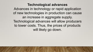 Technological advances
Advances in technology or rapid application
of new technologies in production can cause
an increase in aggregate supply.
Technological advances will allow producers
to lower costs. Thus, the prices of products
will likely go down.
 