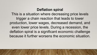 Deflation spiral
This is a situation where decreasing price levels
trigger a chain reaction that leads to lower
production, lower wages, decreased demand, and
even lower price levels. During a recession, the
deflation spiral is a significant economic challenge
because it further worsens the economic situation.
 