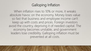 Galloping Inflation
When inflation rises to 10% or more, it wreaks
absolute havoc on the economy. Money loses value
so fast that business and employee income can't
keep up with costs and prices. Foreign investors
avoid the country, depriving it of needed capital. The
economy becomes unstable, and government
leaders lose credibility. Galloping inflation must be
prevented at all costs.
 