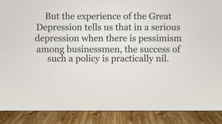But the experience of the Great
Depression tells us that in a serious
depression when there is pessimism
among businessmen, the success of
such a policy is practically nil.
 
