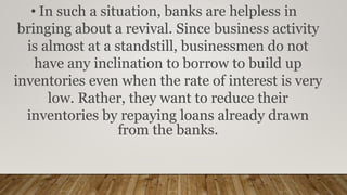 • In such a situation, banks are helpless in
bringing about a revival. Since business activity
is almost at a standstill, businessmen do not
have any inclination to borrow to build up
inventories even when the rate of interest is very
low. Rather, they want to reduce their
inventories by repaying loans already drawn
from the banks.
 