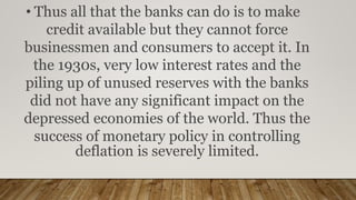 • Thus all that the banks can do is to make
credit available but they cannot force
businessmen and consumers to accept it. In
the 1930s, very low interest rates and the
piling up of unused reserves with the banks
did not have any significant impact on the
depressed economies of the world. Thus the
success of monetary policy in controlling
deflation is severely limited.
 