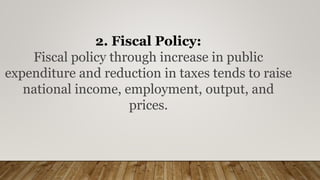 2. Fiscal Policy:
Fiscal policy through increase in public
expenditure and reduction in taxes tends to raise
national income, employment, output, and
prices.
 